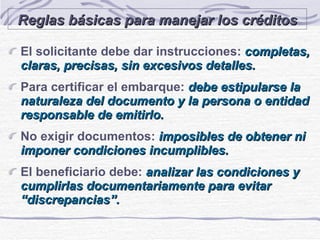 Reglas básicas para manejar los créditos El solicitante debe dar instrucciones:  completas, claras, precisas, sin excesivos detalles. Para certificar el embarque:  debe estipularse la naturaleza del documento y la persona o entidad responsable de emitirlo. No exigir documentos:   imposibles de obtener ni imponer condiciones incumplibles. El beneficiario debe:  analizar las condiciones y cumplirlas documentariamente para evitar “discrepancias”. 