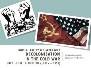 UNIT 8: THE WORLD AFTER WW2
DECOLONISATION
& THE COLD WAR
(NEW GLOBAL GEOPOLITICS; 1945 – 1991)
IES Camilo José Cela
Teacher: Rocío Bautista
 