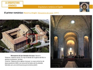LA ARQUITECTURA
     ROMÁNICA
                                                         Arquitectura románica en España

El primer románico: Navarra y Aragón. Monasterio de Leyre                   (1057)




          Monasterio de San Salvador de Leyre. Navarra
•Exterior, aspecto actual. En rojo el ábside de la iglesia del SXI, lo
demás es posterior. (arriba)
•Interior. Cabecera de la iglesia monacal. La nave central es de
época posterior (SXII). Los arcos de herradura de los ábsides
laterales son una reminiscencia prerrománica (dch)
 