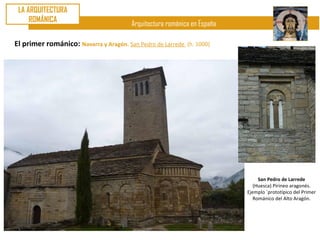 LA ARQUITECTURA
     ROMÁNICA
                                       Arquitectura románica en España

El primer románico: Navarra y Aragón. San Pedro de Larrede   (h. 1000)




                                                                              San Pedro de Larrede
                                                                            (Huesca) Pirineo aragonés.
                                                                         Ejemplo ´prototípico del Primer
                                                                            Románico del Alto Aragón.
 