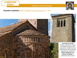 LA ARQUITECTURA
     ROMÁNICA
                                       Arquitectura románica en España

El primer románico: Navarra y Aragón. San Pedro de Larrede   (h. 1000)




                                                                               San Pedro de Larrede
                                                                          Sillarejo, cubiertas de madera
                                                                           con tejados de pizarra, altos
                                                                         campanarios, empleo de vanos
                                                                         de herradura y lesenas (bandas
                                                                            lombardas).La sucesión de
                                                                              bloques cilíndricos en el
                                                                               exterior del ábside es
                                                                           característico de esta zona.
 