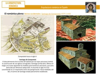 LA ARQUITECTURA
         ROMÁNICA
                                                           Arquitectura románica en España

    El románico pleno: Reinos occidentales. Santiago de Compostela (1075-1150)




                        Compostela hacia el siglo X
                          Santiago de Compostela
 El descubrimiento de la tumba del apóstol por los reyes asturianos motivó
la construcción de una iglesia consagrada a Santiago (arriba dch). Alfonso III
erigió una nueva siguiendo los modelos prerrománicos asturianos, que sería
       destruida por Almanzor (abajo dch). Ya durante el siglo X se fue
convirtiendo en un importante centro de peregrinación. Hacia mediados del
         SXI, el Camino de Santiago estaba plenamente establecido.
 