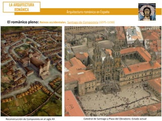 LA ARQUITECTURA
       ROMÁNICA
                                               Arquitectura románica en España

 El románico pleno: Reinos occidentales. Santiago de Compostela (1075-1150)




Reconstrucción de Compostela en el siglo XII               Catedral de Santiago y Plaza del Obradoiro. Estado actual
 