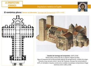 LA ARQUITECTURA
     ROMÁNICA
                                        Arquitectura románica en España

El románico pleno: Reinos occidentales. Santiago de Compostela (1075-1150)




                                                        Catedral de Santiago de Compostela. (1075-1150)
                                                      Planta (izd) y restitución de su aspecto original (arriba).
                                        Sigue el esquema de las denominadas iglesias de peregrinación, modelo de origen
                                          francés y muy cercano al de S. Sernin de Toulouse. Aunque fue comenzada en
                                        1075, el verdadero impulso constructivo se debe al arzobispo compostelano Diego
                                                                     Gelmírez entre 1100 y 1140.
 