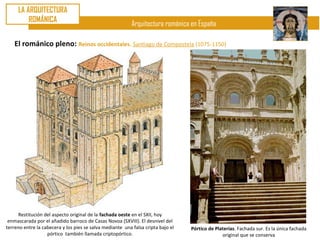 LA ARQUITECTURA
         ROMÁNICA
                                                           Arquitectura románica en España

    El románico pleno: Reinos occidentales. Santiago de Compostela (1075-1150)




     Restitución del aspecto original de la fachada oeste en el SXII, hoy
 enmascarada por el añadido barroco de Casas Novoa (SXVIII). El desnivel del
terreno entre la cabecera y los pies se salva mediante una falsa cripta bajo el   Pórtico de Platerías. Fachada sur. Es la única fachada
                   pórtico también llamada criptopórtico.                                       original que se conserva
 