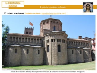 LA ARQUITECTURA
     ROMÁNICA
                                                    Arquitectura románica en España

El primer románico: Condados catalanes. Santa María de Ripoll ( SX-1032)




       Detalle de la cabecera. Sillarejo. Arcos y bandas lombardas. El cimborrio es una reconstrucción libre del siglo XIX
 