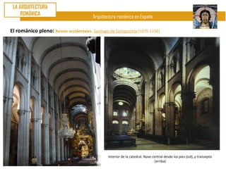 LA ARQUITECTURA
     ROMÁNICA
                                        Arquitectura románica en España

El románico pleno: Reinos occidentales. Santiago de Compostela (1075-1150)




                                                Interior de la catedral. Nave central desde los pies (izd), y transepto
                                                                               (arriba)
 