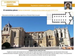LA ARQUITECTURA
        ROMÁNICA
                                                           Arquitectura románica en España

  El románico pleno: Reinos occidentales. Colegiata de San Isidoro de León (1074-1150)

Vista exterior del lado sur y planta original (con el Panteón Real a los pies)




                                                      Colegiata de San Isidoro de León.
         Erigida con motivo del traslado de los restos de san Isidoro de Sevilla y comenzada gracias a las donaciones de los reyes
 castellanoleoneses Frenando I y Sancha, su construcción se debe sobre todo a la iniciativa de la hija de ambos, Urraca. En los pies de la
                                iglesia y bajo la torre, se encuentra al Panteón real de los reyes leoneses.
 