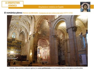 LA ARQUITECTURA
     ROMÁNICA
                                                    Arquitectura románica en España

El románico pleno: Reinos occidentales. Colegiata de San isidoro de León (1074-1150)




      Interior. Nave central y cabecera (gótica) los arcos polilobulados en el transepto hacen a esta iglesia inconfundible
 