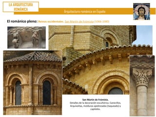 LA ARQUITECTURA
     ROMÁNICA
                                         Arquitectura románica en España

El románico pleno: Reinos occidentales. San Martín de Frómista (1066-1080)




                                                         San Martín de Frómista.
                                             Detalles de la decoración escultórica. Canecillos,
                                             Arquivoltas, molduras ajedrezadas (taqueado) y
                                                                 capiteles.
 