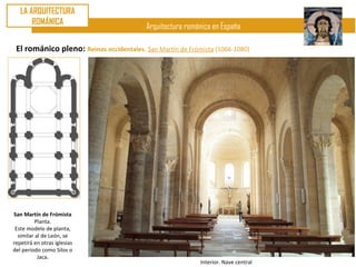 LA ARQUITECTURA
       ROMÁNICA
                                          Arquitectura románica en España

 El románico pleno: Reinos occidentales. San Martín de Frómista (1066-1080)




San Martín de Frómista
          Planta.
 Este modelo de planta,
  similar al de León, se
repetirá en otras iglesias
del periodo como Silos o
           Jaca.
                                                           Interior. Nave central
 