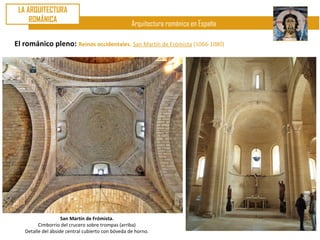 LA ARQUITECTURA
     ROMÁNICA
                                                   Arquitectura románica en España

El románico pleno: Reinos occidentales. San Martín de Frómista (1066-1080)




                    San Martín de Frómista.
         Cimborrio del crucero sobre trompas (arriba)
   Detalle del ábside central cubierto con bóveda de horno.
 