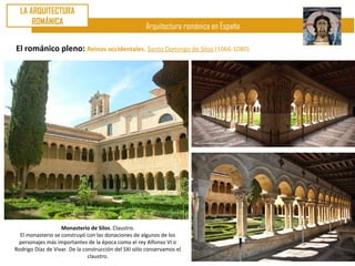 LA ARQUITECTURA
      ROMÁNICA
                                                      Arquitectura románica en España

El románico pleno: Reinos occidentales. Santo Domingo de Silos (1066-1080)




                   Monasterio de Silos. Claustro.
  El monasterio se construyó con las donaciones de algunos de los
 personajes más importantes de la época como el rey Alfonso VI o
Rodrigo Díaz de Vivar. De la construcción del SXI sólo conservamos el
                               claustro.
 