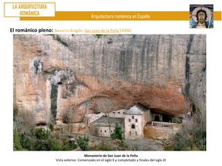LA ARQUITECTURA
     ROMÁNICA
                                               Arquitectura románica en España

El románico pleno: Navarra-Aragón. San Juan de la Peña (1094)




                                          Monasterio de San Juan de la Peña
                       Vista exterior. Comenzado en el siglo X y completado a finales del siglo XI
 