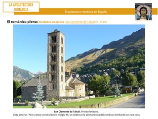 LA ARQUITECTURA
     ROMÁNICA
                                                    Arquitectura románica en España

El románico pleno: condados catalanes. San Clemente de Tahúll (h. 1115)




                                            San Clemente de Tahull. Pirineo leridano.
    Vista exterior. Pese a estar construido en el siglo XII, se evidencia la permanencia del románico lombardo en esta zona.
 