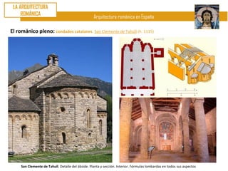 LA ARQUITECTURA
     ROMÁNICA
                                                   Arquitectura románica en España

El románico pleno: condados catalanes. San Clemente de Tahúll (h. 1115)




     San Clemente de Tahull. Detalle del ábside. Planta y sección. Interior. Fórmulas lombardas en todos sus aspectos
 