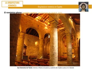 LA ARQUITECTURA
     ROMÁNICA
                                                 Arquitectura románica en España

El románico pleno: condados catalanes. San Clemente de Tahúll (h. 1115)




                San Clemente de Tahull. Interior. Pilares circulares y cubierta de madera salvo en el ábside
 