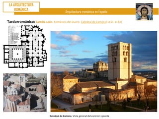 LA ARQUITECTURA
     ROMÁNICA
                                            Arquitectura románica en España

Tardorrománico: Castilla-León. Románico del Duero. Catedral de Zamora (1151-1174)




                              Catedral de Zamora. Vista general del exterior y planta
 