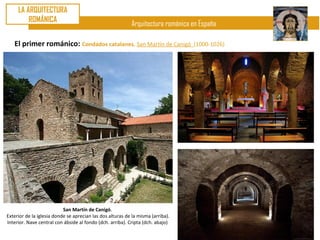 LA ARQUITECTURA
         ROMÁNICA
                                                           Arquitectura románica en España

   El primer románico: Condados catalanes. San Martín de Canigó                  (1000-1026)




                           San Martín de Canigó.
Exterior de la iglesia donde se aprecian las dos alturas de la misma (arriba).
Interior. Nave central con ábside al fondo (dch. arriba). Cripta (dch. abajo)
 