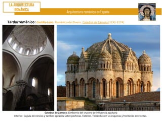 LA ARQUITECTURA
     ROMÁNICA
                                                    Arquitectura románica en España

Tardorrománico: Castilla-León. Románico del Duero. Catedral de Zamora (1151-1174)




                                 Catedral de Zamora: Cimborrio del crucero de influencia aquitana
    Interior. Cúpula de nervios y tambor apeados sobre pechinas. Exterior. Torrecillas en las esquinas y frontones entre ellas.
 