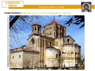 LA ARQUITECTURA
     ROMÁNICA
                                                                                 Arquitectura románica en España

Tardorrománico: Castilla-León. Románico del Duero. Colegiata de Toro (1160.1240)
   Colegiata de Toro. El cimborrio deriva de los modelos de Salamanca y Zamora
 