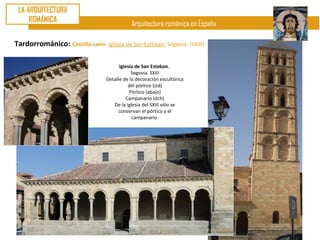LA ARQUITECTURA
     ROMÁNICA
                                             Arquitectura románica en España

Tardorrománico: Castilla-León. Iglesia de San Estéban. Segovia. (SXIII)

                                        Iglesia de San Esteban.
                                              Segovia. SXIII
                                  Detalle de la decoración escultórica
                                            del pórtico (izd)
                                             Pórtico (abajo)
                                           Campanario (dch)
                                     De la iglesia del SXIII sólo se
                                       conservan el pórtico y el
                                              campanario.
 