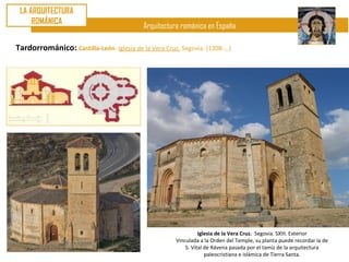 LA ARQUITECTURA
     ROMÁNICA
                                           Arquitectura románica en España

Tardorrománico: Castilla-León. Iglesia de la Vera Cruz. Segovia. (1208-…)




                                                                Iglesia de la Vera Cruz. Segovia. SXIII. Exterior
                                                      Vinculada a la Orden del Temple, su planta puede recordar la de
                                                          S. Vital de Rávena pasada por el tamiz de la arquitectura
                                                                   paleocristiana e islámica de Tierra Santa.
 