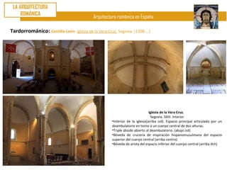 LA ARQUITECTURA
     ROMÁNICA
                                           Arquitectura románica en España

Tardorrománico: Castilla-León. Iglesia de la Vera Cruz. Segovia. (1208-…)




                                                                              Iglesia de la Vera Cruz.
                                                                               Segovia. SXIII. Interior
                                                     •Interior de la iglesia(arriba izd). Espacio principal articulado por un
                                                     deambulatorio en torno a un cuerpo central de dos alturas.
                                                     •Triple ábside abierto al deambulatorio. (abajo izd)
                                                     •Bóveda de crucería de inspiración hispanomusulmana del espacio
                                                     superior del cuerpo central (arriba centro)
                                                     •Bóveda de arista del espacio inferior del cuerpo central (arriba dch)
 