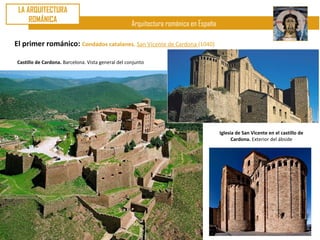 LA ARQUITECTURA
     ROMÁNICA
                                                    Arquitectura románica en España

El primer románico: Condados catalanes. San Vicente de Cardona (1040)

Castillo de Cardona. Barcelona. Vista general del conjunto




                                                                                      Iglesia de San Vicente en el castillo de
                                                                                            Cardona. Exterior del ábside
 