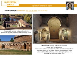 LA ARQUITECTURA
         ROMÁNICA
                                                             Arquitectura románica en España

    Tardorrománico: Castilla-León. San Juan de Duero. Soria (SXII-XIII)




    Monasterio de San Juan de Duero. Soria SXII-XIII
Exterior del conjunto monástico(arriba) y claustro (abajo)




                                                                               Monasterio de San Juan de Duero. Soria SXII-XIII
                                                                                         Interior de la Iglesia monacal.
                                                                  El monasterio está vinculado a la orden militar de los Hospitalarios de San
                                                                      Juan de Jerusalén. Los dos altares cubiertos con baldaquinos en los
                                                                      extremos del presbiterio, flanqueando el ábside principal, son una
                                                                                   anomalía cuyo significado no está claro.
 