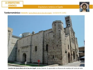 LA ARQUITECTURA
     ROMÁNICA
                                                    Arquitectura románica en España

Tardorrománico: Cataluña. Santa María de la Seo de Urgell.                  (1116/1175-1195)




    Catedral de Santa María de la Seo de Urgell. Lérida. Exterior. Es apreciable la influencia de modelos del norte de Italia
 