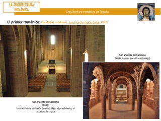 LA ARQUITECTURA
     ROMÁNICA
                                                       Arquitectura románica en España

El primer románico: Condados catalanes. San Vicente de Cardona (1040)




                                                                                             San Vicente de Cardona
                                                                                         Cripta bajo el presbiterio (abajo)




                     San Vicente de Cardona
                               (1040)
      Interior hacia el ábside (arriba). Bajo el presbiterio, el
                         acceso a la cripta
 