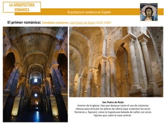 LA ARQUITECTURA
     ROMÁNICA
                                       Arquitectura románica en España

El primer románico: Condados catalanes. San Pedro de Roda (1020-1040)




                                                                        San Pedro de Roda
                                               Interior de la Iglesia. Hay que destacar tanto el uso de columnas
                                             clásicas para articular los pilares de sillería (que sustentan los arcos
                                            formeros y fajones), como la majestuosa bóveda de cañón con arcos
                                                                fajones que cubre la nave central.
 