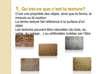 1. Qu’est-ce que c’est la texture?
C’est une propriété des objets, ainsi que la forme, la
mesure ou la couleur.
Le terme texture fait référence à la surface d’un
objet.
Les textures peuvent être naturelles (du bois, du
sable, du pelage…) ou artificielles (créées par l’être
humain)
 