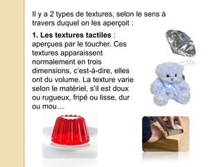 1. Les textures tactiles :
aperçues par le toucher. Ces
textures apparaissent
normalement en trois
dimensions, c’est-à-dire, elles
ont du volume. La texture varie
selon le matériel, s’il est doux
ou rugueux, fripé ou lisse, dur
ou mou…
Il y a 2 types de textures, selon le sens à
travers duquel on les aperçoit :
 