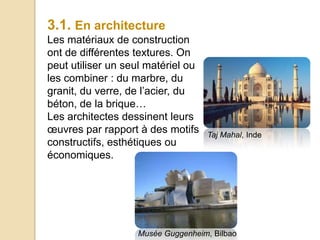 3.1. En architecture
Les matériaux de construction
ont de différentes textures. On
peut utiliser un seul matériel ou
les combiner : du marbre, du
granit, du verre, de l’acier, du
béton, de la brique…
Les architectes dessinent leurs
œuvres par rapport à des motifs
constructifs, esthétiques ou
économiques.
Taj Mahal, Inde
Musée Guggenheim, Bilbao
 