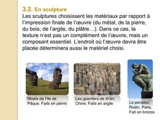 3.2. En sculpture
Les sculptures choisissent les matériaux par rapport à
l’impression finale de l’œuvre (du métal, de la pierre,
du bois, de l’argile, du plâtre…). Dans ce cas, la
texture n’est pas un complément de l’œuvre, mais un
composant essentiel. L’endroit où l’œuvre devra être
placée déterminera aussi le matériel choisi.
Les guerriers de Xi’an,
Chine. Faits en argile
Moaïs de l’île de
Pâque. Faits en pierre Le penseur,
Rodin, Paris.
Fait en bronze
 