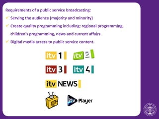Requirements of a public service broadcasting:
 Serving the audience (majority and minority)
 Create quality programming including: regional programming,
children's programming, news and current affairs.
 Digital media access to public service content.
 