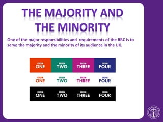 One of the major responsibilities and requirements of the BBC is to
serve the majority and the minority of its audience in the UK.
 