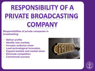 Responsibilities of private companies in
broadcasting:
 Deliver profits
 Identify new markets
 Increase audience share
 Lead technological innovation
 Expand markets and market share
 Eliminate competition
 Commercial success
 