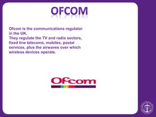 Ofcom is the communications regulator
in the UK.
They regulate the TV and radio sectors,
fixed line telecoms, mobiles, postal
services, plus the airwaves over which
wireless devices operate.
 