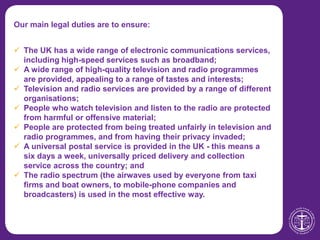 Our main legal duties are to ensure:
 The UK has a wide range of electronic communications services,
including high-speed services such as broadband;
 A wide range of high-quality television and radio programmes
are provided, appealing to a range of tastes and interests;
 Television and radio services are provided by a range of different
organisations;
 People who watch television and listen to the radio are protected
from harmful or offensive material;
 People are protected from being treated unfairly in television and
radio programmes, and from having their privacy invaded;
 A universal postal service is provided in the UK - this means a
six days a week, universally priced delivery and collection
service across the country; and
 The radio spectrum (the airwaves used by everyone from taxi
firms and boat owners, to mobile-phone companies and
broadcasters) is used in the most effective way.
 