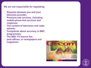 We are not responsible for regulating:
 Disputes between you and your
telecoms provider;
 Premium-rate services, including
mobile-phone text services and
ringtones;
 The content of television and radio
adverts;
 Complaints about accuracy in BBC
programmes;
 The BBC TV licence fee;
 post offices; or newspapers and
magazines.
 