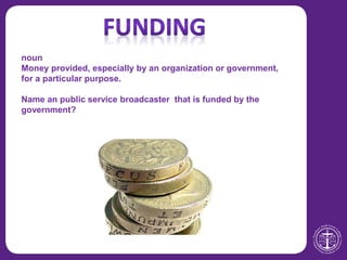 noun
Money provided, especially by an organization or government,
for a particular purpose.
Name an public service broadcaster that is funded by the
government?
 