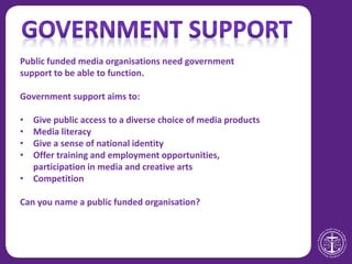 Public funded media organisations need government
support to be able to function.
Government support aims to:
• Give public access to a diverse choice of media products
• Media literacy
• Give a sense of national identity
• Offer training and employment opportunities,
participation in media and creative arts
• Competition
Can you name a public funded organisation?
 