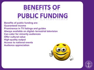Benefits of public funding are:
Guaranteed income
Prominence in TV listings and guides
Always available on digital- terrestrial television
Can cater for minority audiences
Offer cultural value
High-quality output
Access to national events
Audience appreciation
 