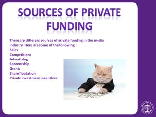 There are different sources of private funding in the media
industry. Here are some of the following :
Sales
Competitions
Advertising
Sponsorship
Grants
Share floatation
Private investment incentives
 