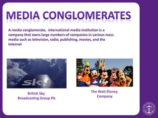 The Walt Disney
Company
British Sky
Broadcasting Group Plc
A media conglomerate, international media institution is a
company that owns large numbers of companies in various mass
media such as television, radio, publishing, movies, and the
Internet
 
