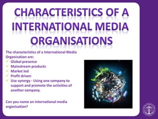 The characteristics of a International Media
Organisation are:
 Global presence
 Mainstream products
 Market led
 Profit driven
 Use synergy - Using one company to
support and promote the activities of
another company.
Can you name an international media
organisation?
 