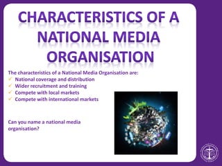 The characteristics of a National Media Organisation are:
 National coverage and distribution
 Wider recruitment and training
 Compete with local markets
 Compete with international markets
Can you name a national media
organisation?
 